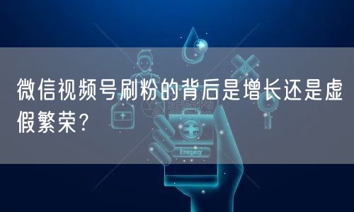 微信视频号刷粉的背后是增长还是虚假繁荣?
