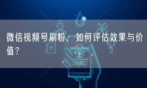 微信视频号刷粉,如何评估效果与价值?