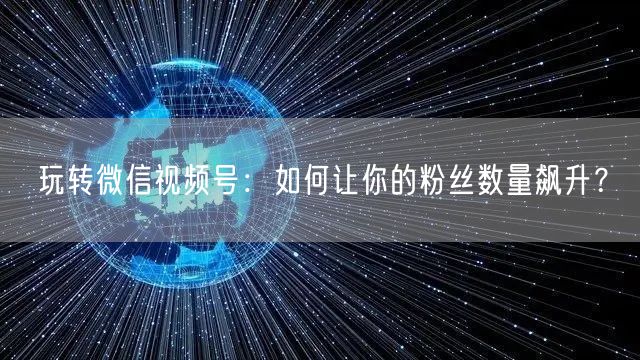 玩转微信视频号:如何让你的粉丝数量飙升?