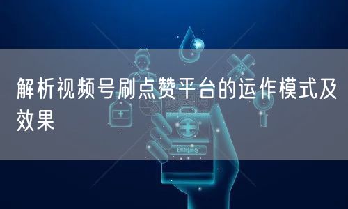 解析视频号刷点赞平台的运作模式及效果