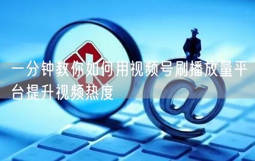 一分钟教你如何用视频号刷播放量平台提升视频热度
